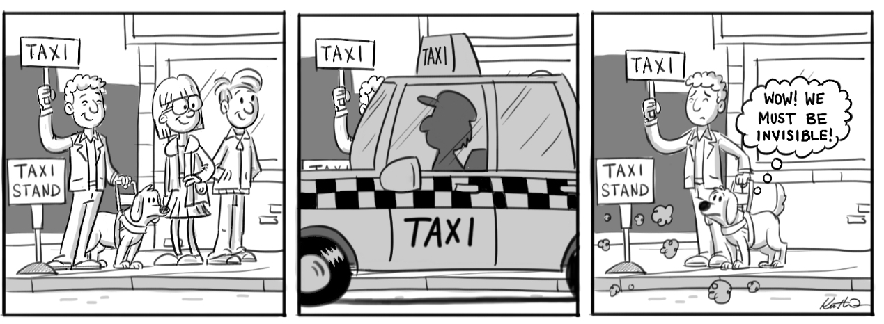 [Att Text: 3-frame cartoon image: 1. Blind man with guide dog waits first in line at taxi stand holding a sign saying ‘taxi’. 2. Taxi arrives and drives away with customers who were not first in line. 3. Blind man remains alone at taxi stand, still holding his sign. The guide dog is thinking, ‘Wow! We must be invisible.’] Cartoon by Kent Webb
